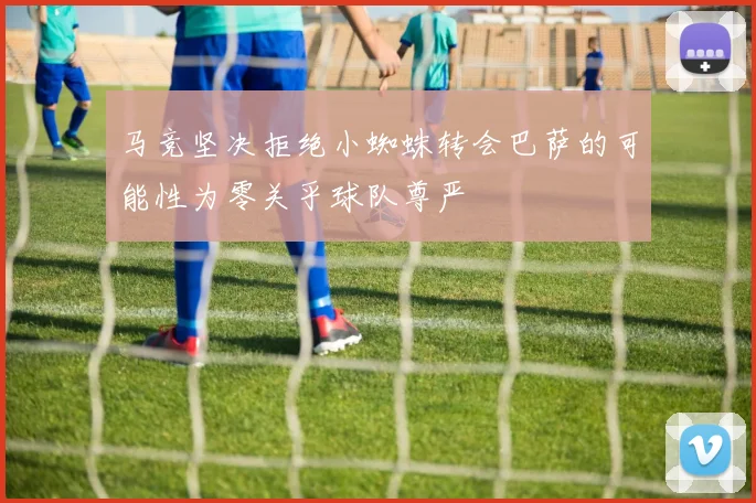 马竞坚决拒绝小蜘蛛转会巴萨的可能性为零关乎球队尊严
