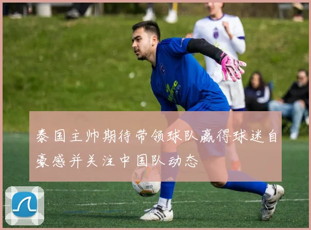 泰国主帅期待带领球队赢得球迷自豪感并关注中国队动态