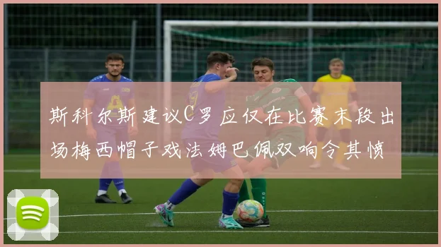 斯科尔斯建议C罗应仅在比赛末段出场梅西帽子戏法姆巴佩双响令其愤怒