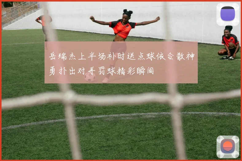 岳瑞杰上半场补时送点球依合散神勇扑出对手罚球精彩瞬间