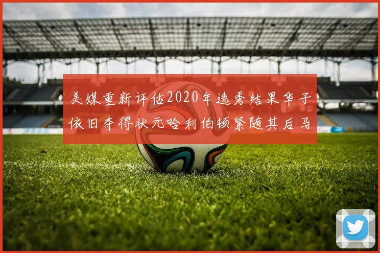 美媒重新评估2020年选秀结果华子依旧夺得状元哈利伯顿紧随其后马克西位列探花