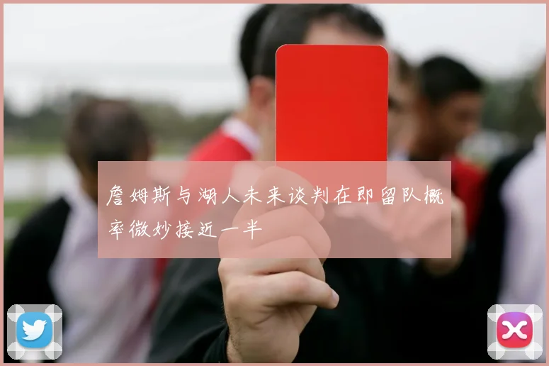 詹姆斯与湖人未来谈判在即留队概率微妙接近一半
