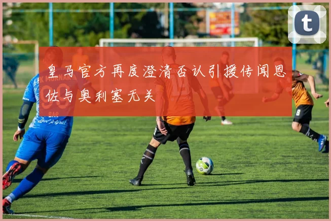 皇马官方再度澄清否认引援传闻恩佐与奥利塞无关