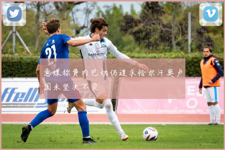 意媒称费内巴切仍追求恰尔汗奥卢国米坚决不卖