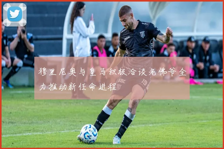 穆里尼奥与皇马积极洽谈老佛爷全力推动新任命进程