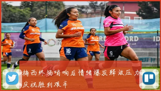 梅西终场哨响后情绪爆发释放压力庆祝胜利艰辛