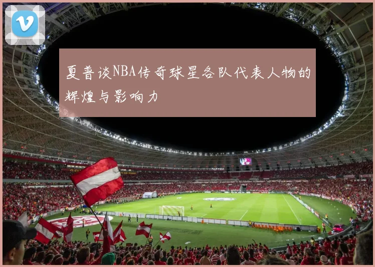 夏普谈NBA传奇球星各队代表人物的辉煌与影响力