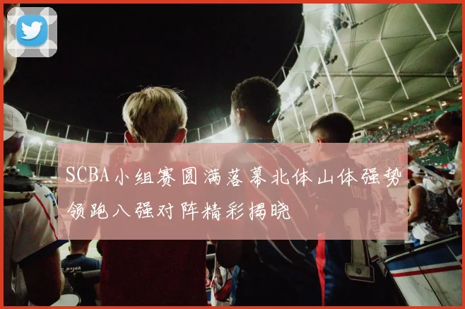 SCBA小组赛圆满落幕北体山体强势领跑八强对阵精彩揭晓