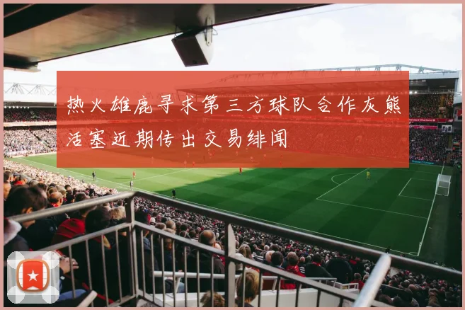 热火雄鹿寻求第三方球队合作灰熊活塞近期传出交易绯闻