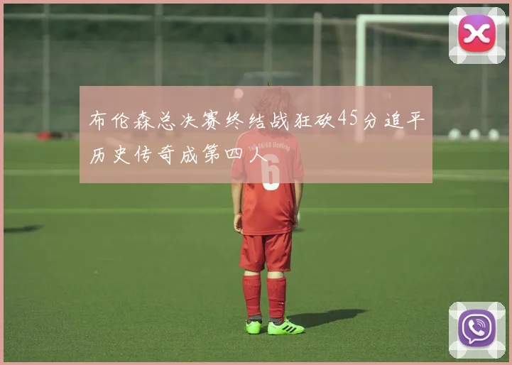 布伦森总决赛终结战狂砍45分追平历史传奇成第四人