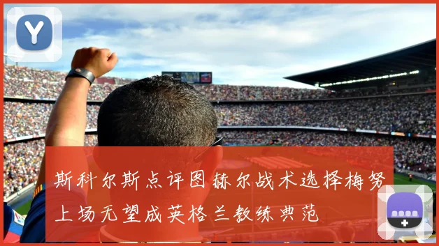 斯科尔斯点评图赫尔战术选择梅努上场无望成英格兰教练典范