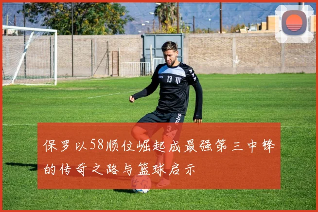 保罗以58顺位崛起成最强第三中锋的传奇之路与篮球启示