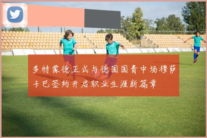 多特蒙德正式与德国国青中场穆萨卡巴签约开启职业生涯新篇章