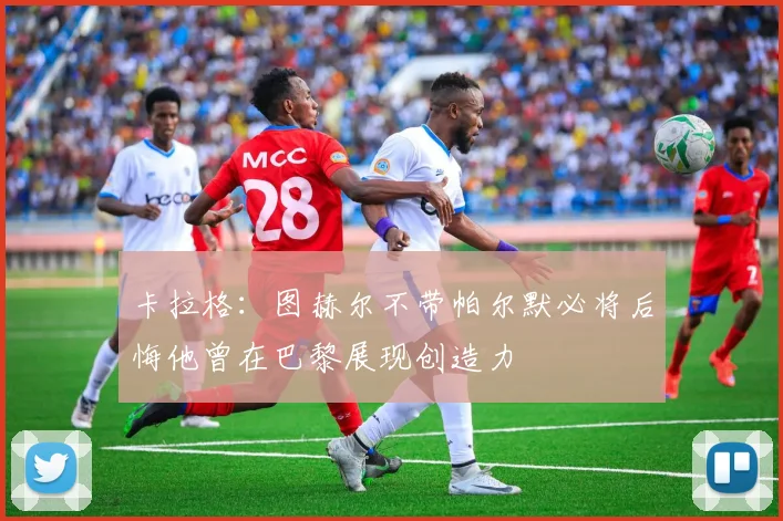 卡拉格：图赫尔不带帕尔默必将后悔他曾在巴黎展现创造力